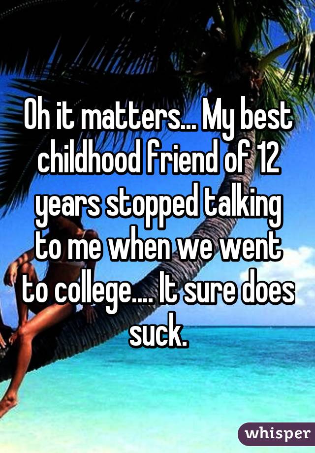 Oh it matters... My best childhood friend of 12 years stopped talking to me when we went to college.... It sure does suck.