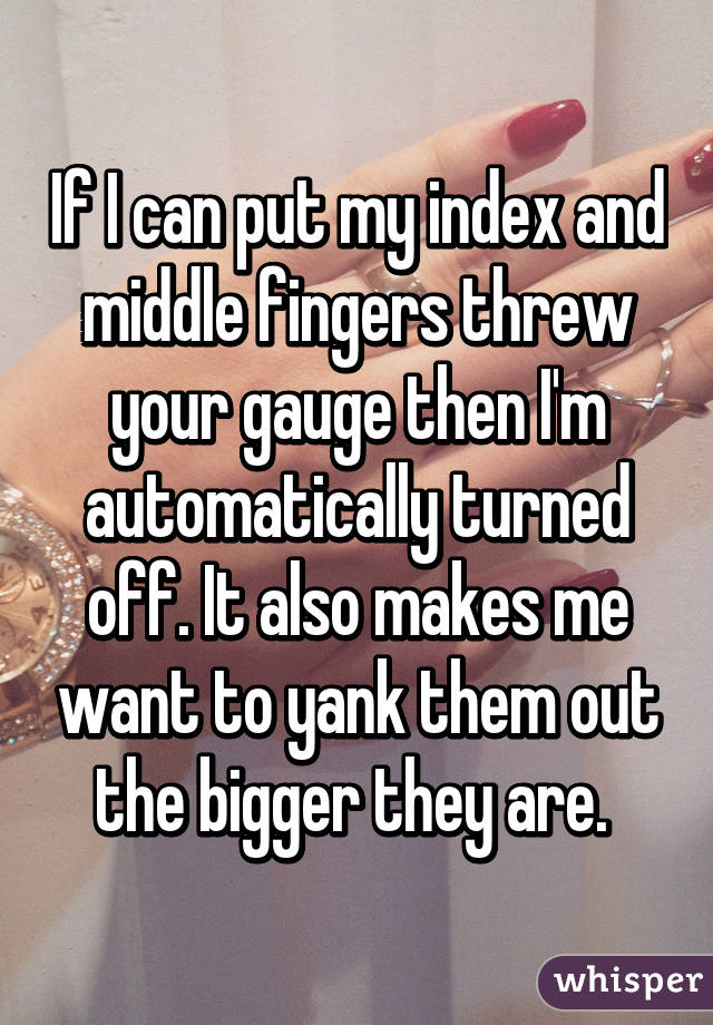 If I can put my index and middle fingers threw your gauge then I'm automatically turned off. It also makes me want to yank them out the bigger they are. 