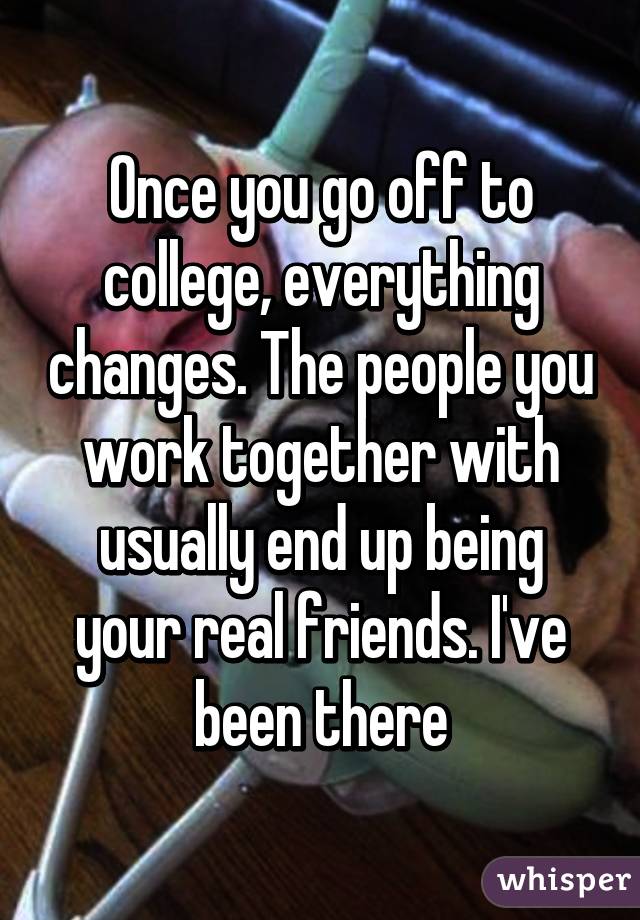 Once you go off to college, everything changes. The people you work together with usually end up being your real friends. I've been there