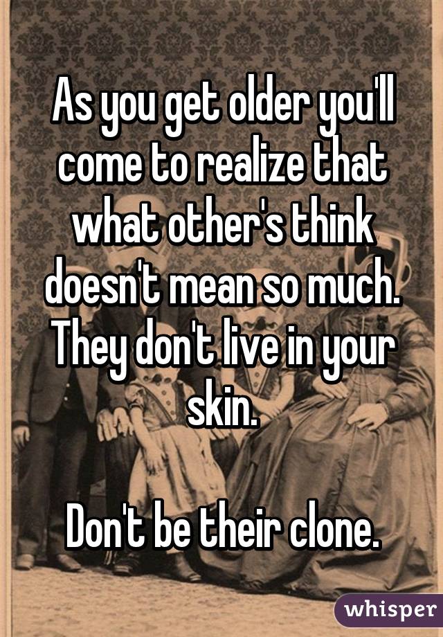 As you get older you'll come to realize that what other's think doesn't mean so much. They don't live in your skin.

Don't be their clone.