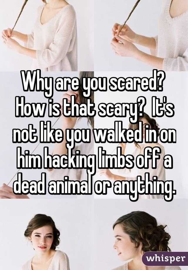 Why are you scared?  How is that scary?  It's not like you walked in on him hacking limbs off a dead animal or anything.