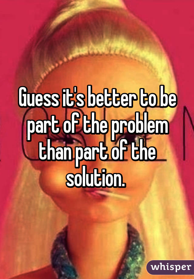 Guess it's better to be part of the problem than part of the solution. 