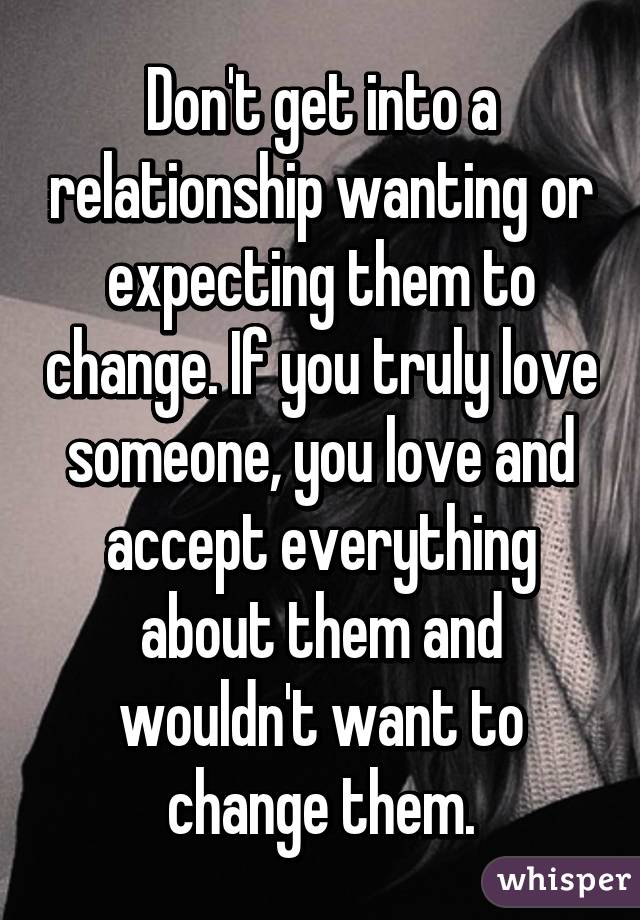 Don't get into a relationship wanting or expecting them to change. If you truly love someone, you love and accept everything about them and wouldn't want to change them.