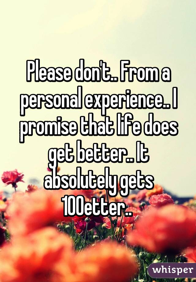 Please don't.. From a personal experience.. I promise that life does get better.. It absolutely gets 100% better.. 