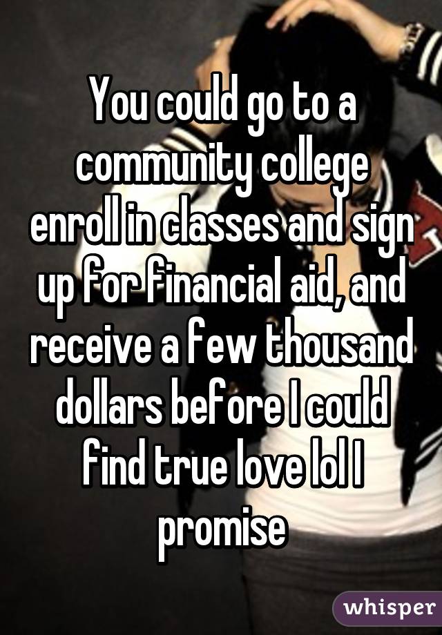 You could go to a community college enroll in classes and sign up for financial aid, and receive a few thousand dollars before I could find true love lol I promise