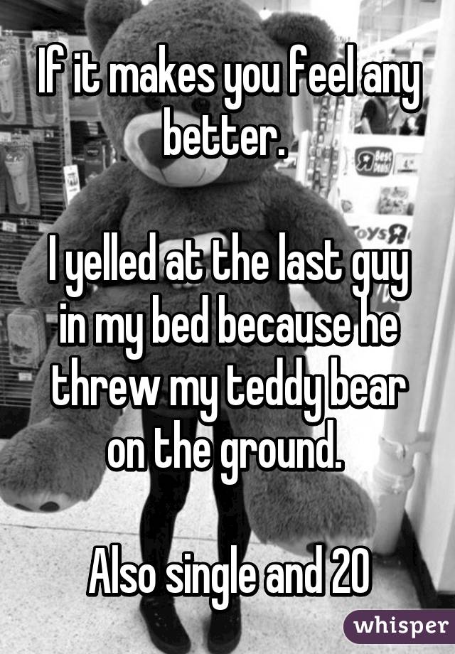 If it makes you feel any better. 

I yelled at the last guy in my bed because he threw my teddy bear on the ground. 

Also single and 20