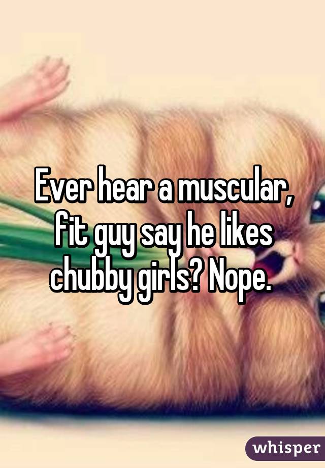 Ever hear a muscular, fit guy say he likes chubby girls? Nope. 