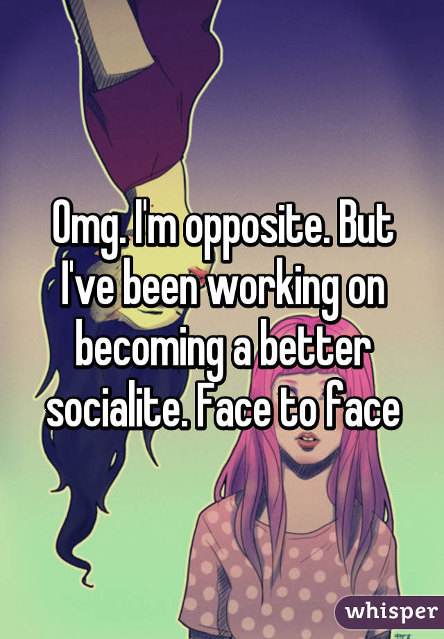 Omg. I'm opposite. But I've been working on becoming a better socialite. Face to face