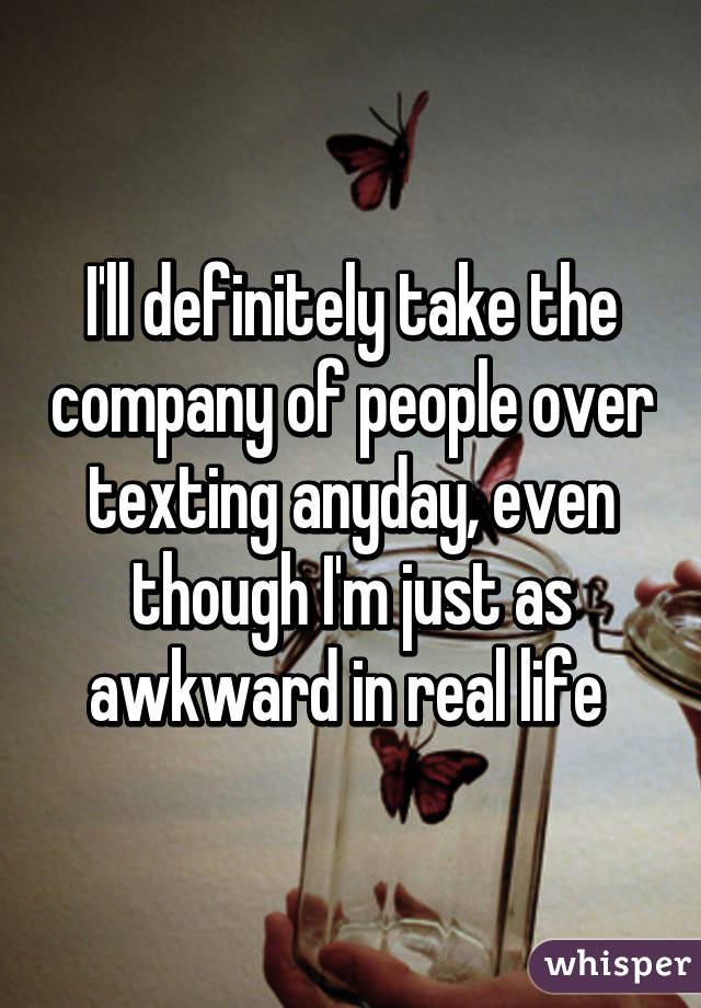 I'll definitely take the company of people over texting anyday, even though I'm just as awkward in real life 