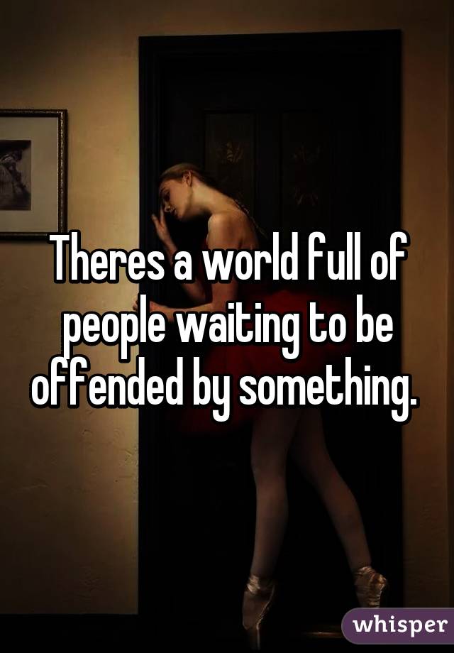 Theres a world full of people waiting to be offended by something. 