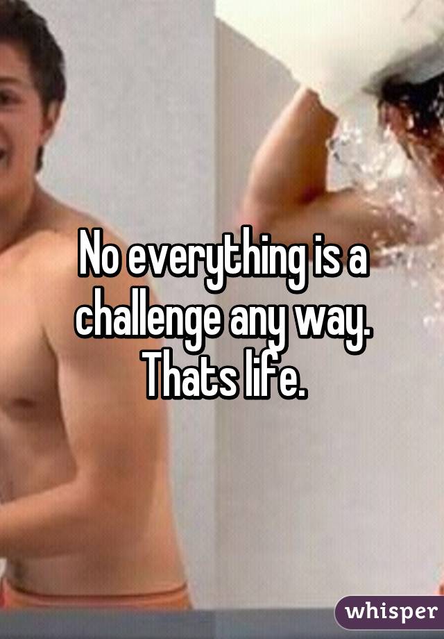 No everything is a challenge any way. Thats life.