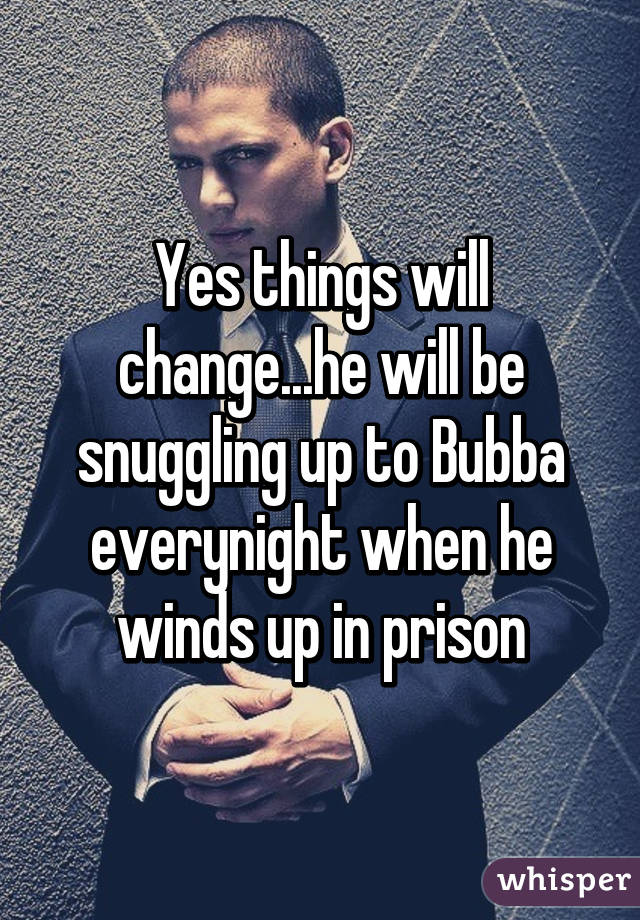 Yes things will change...he will be snuggling up to Bubba everynight when he winds up in prison