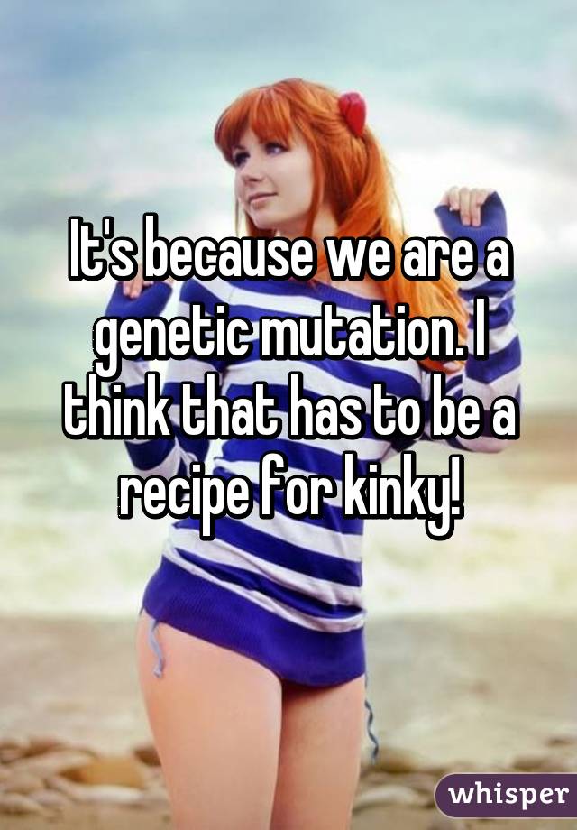 It's because we are a genetic mutation. I think that has to be a recipe for kinky!
