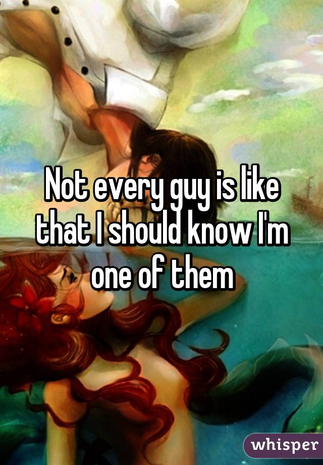 Not every guy is like that I should know I'm one of them