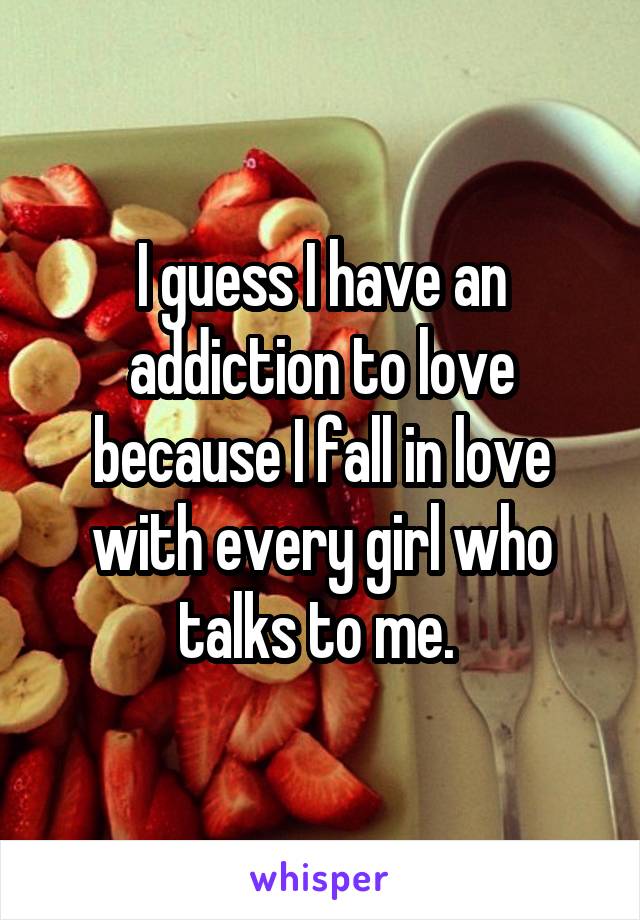 I guess I have an addiction to love because I fall in love with every girl who talks to me. 