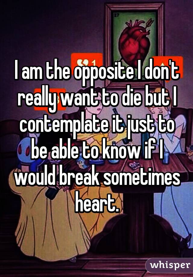 I am the opposite I don't really want to die but I contemplate it just to be able to know if I would break sometimes heart.