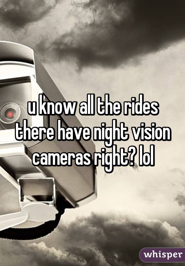 u know all the rides there have night vision cameras right? lol