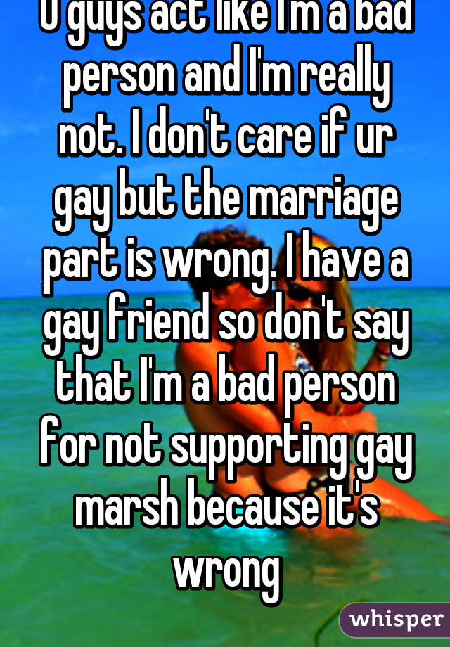 U guys act like I'm a bad person and I'm really not. I don't care if ur gay but the marriage part is wrong. I have a gay friend so don't say that I'm a bad person for not supporting gay marsh because it's wrong
