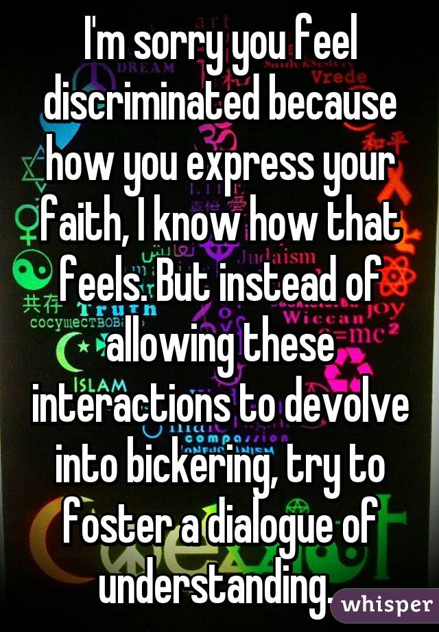 I'm sorry you feel discriminated because how you express your faith, I know how that feels. But instead of allowing these interactions to devolve into bickering, try to foster a dialogue of understanding. 