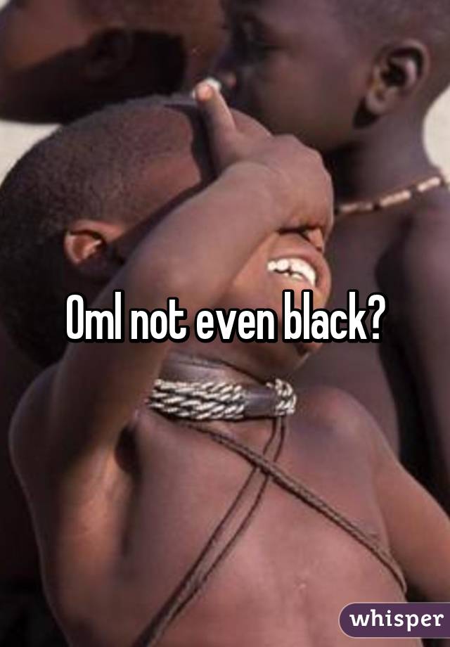 Oml not even black?