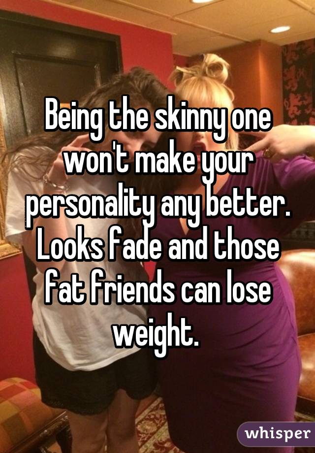 Being the skinny one won't make your personality any better. Looks fade and those fat friends can lose weight. 