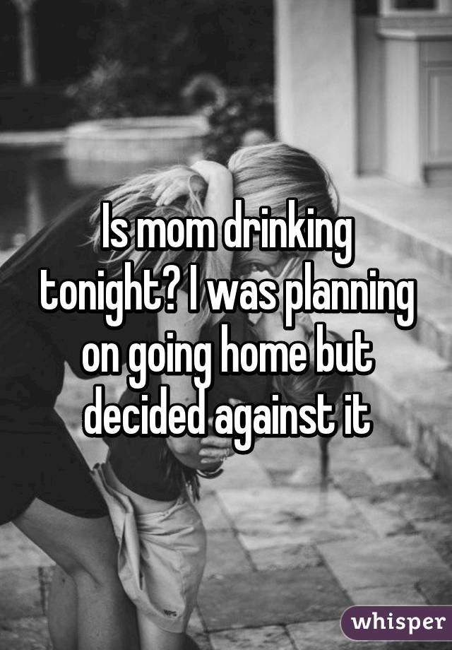 Is mom drinking tonight? I was planning on going home but decided against it