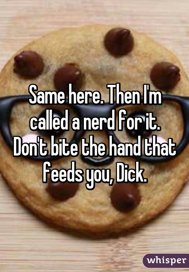 Same here. Then I'm called a nerd for it. Don't bite the hand that feeds you, Dick.