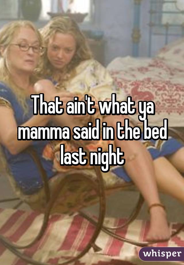 That ain't what ya mamma said in the bed last night