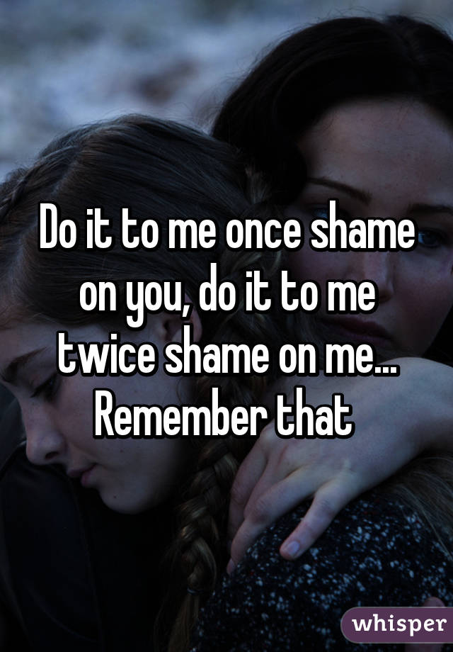 Do it to me once shame on you, do it to me twice shame on me... Remember that 