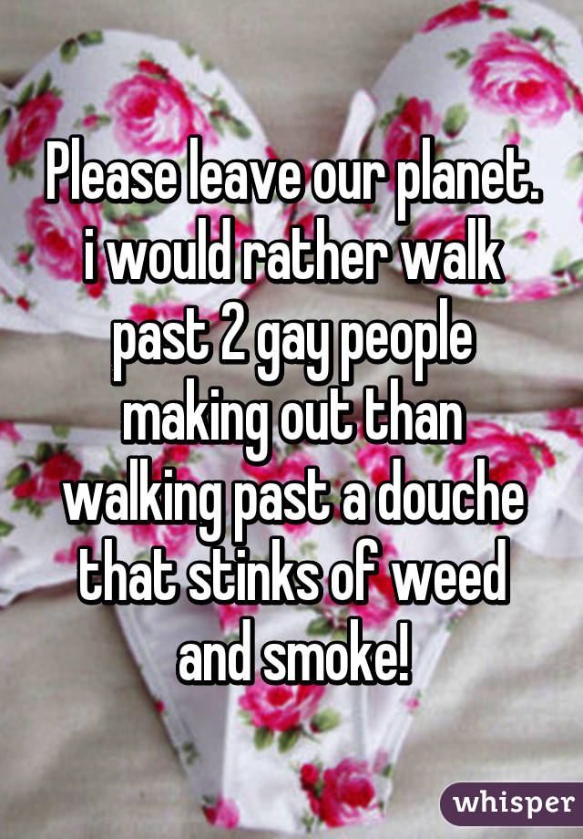 Please leave our planet. i would rather walk past 2 gay people making out than walking past a douche that stinks of weed and smoke!