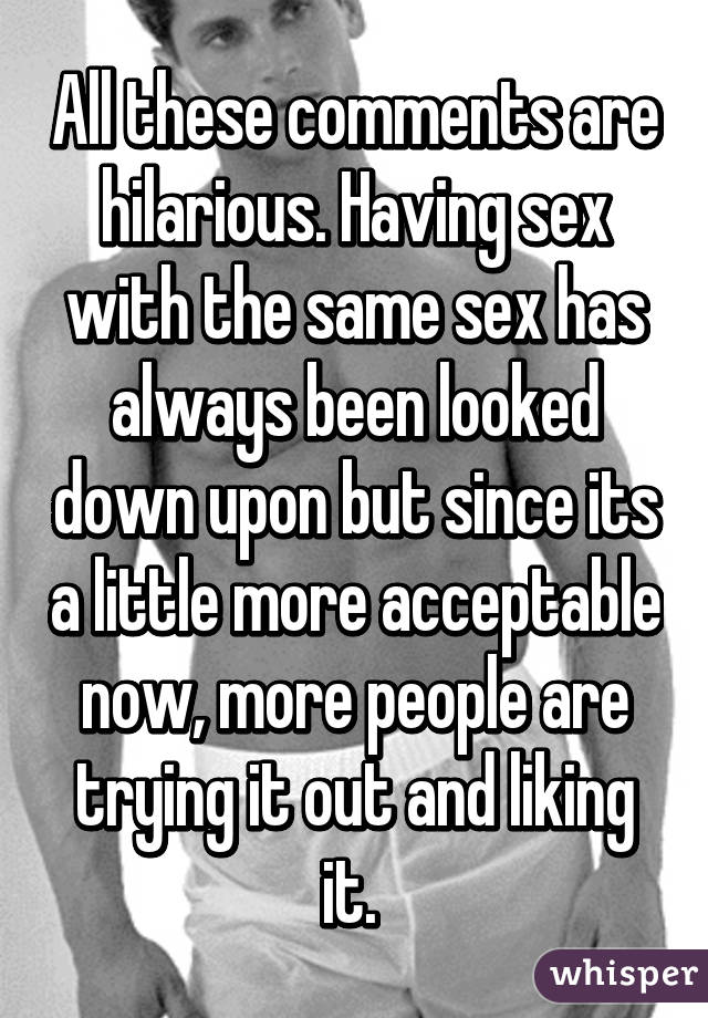 All these comments are hilarious. Having sex with the same sex has always been looked down upon but since its a little more acceptable now, more people are trying it out and liking it. 