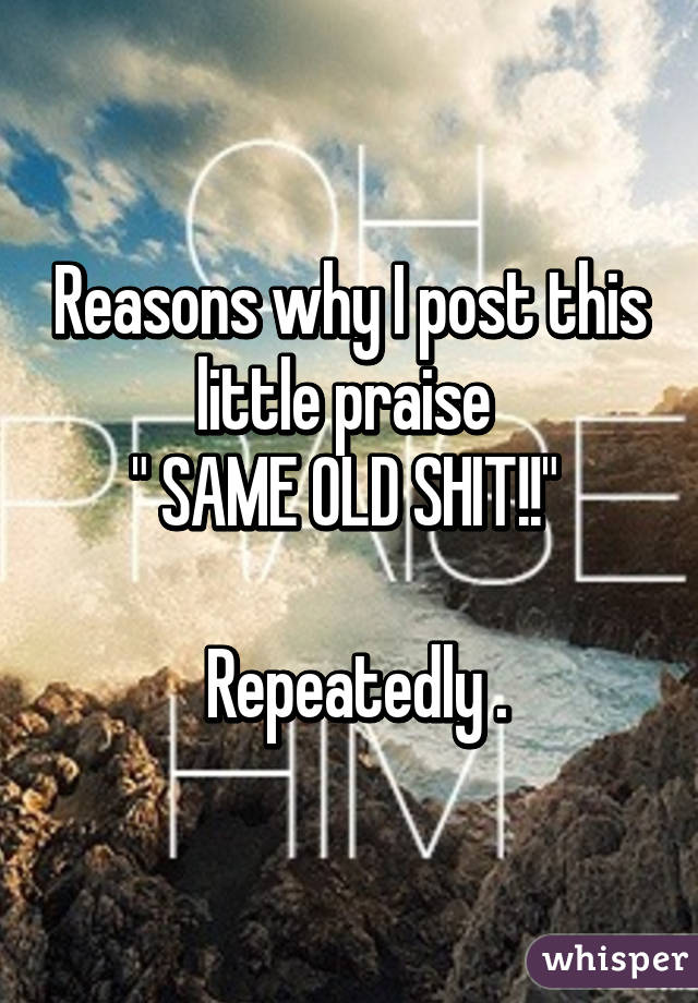 Reasons why I post this little praise 
" SAME OLD SHIT!!" 

 Repeatedly .