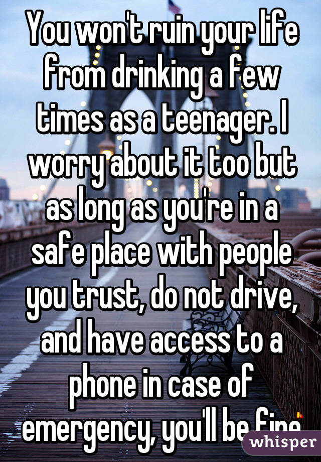 You won't ruin your life from drinking a few times as a teenager. I worry about it too but as long as you're in a safe place with people you trust, do not drive, and have access to a phone in case of emergency, you'll be fine