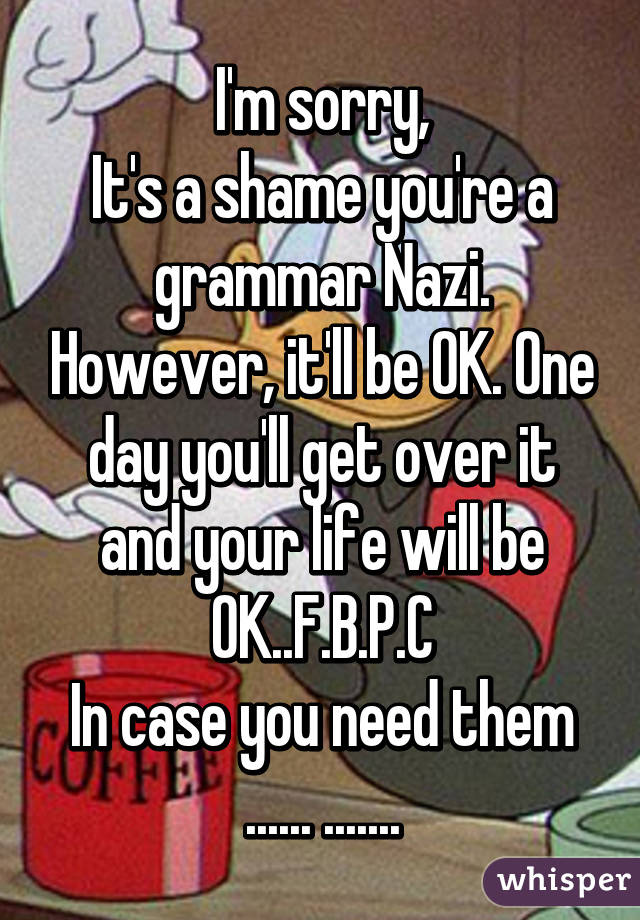I'm sorry,
It's a shame you're a grammar Nazi. However, it'll be OK. One day you'll get over it and your life will be OK..F.B.P.C
In case you need them
...... .......