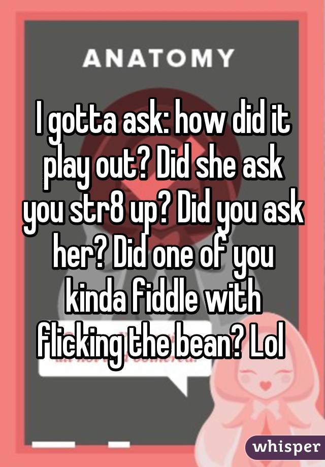 I gotta ask: how did it play out? Did she ask you str8 up? Did you ask her? Did one of you kinda fiddle with flicking the bean? Lol 