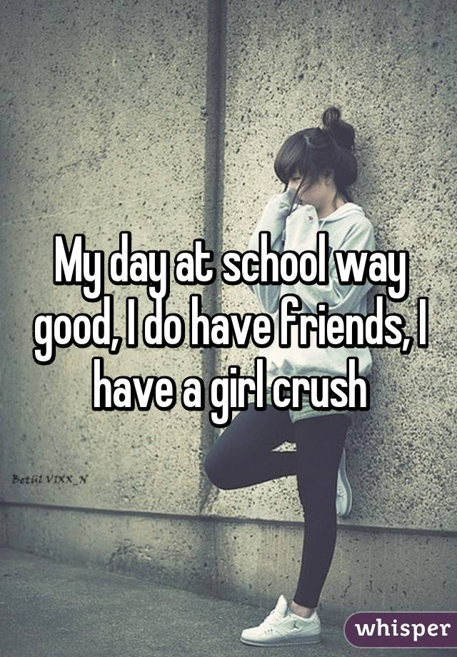 My day at school way good, I do have friends, I have a girl crush