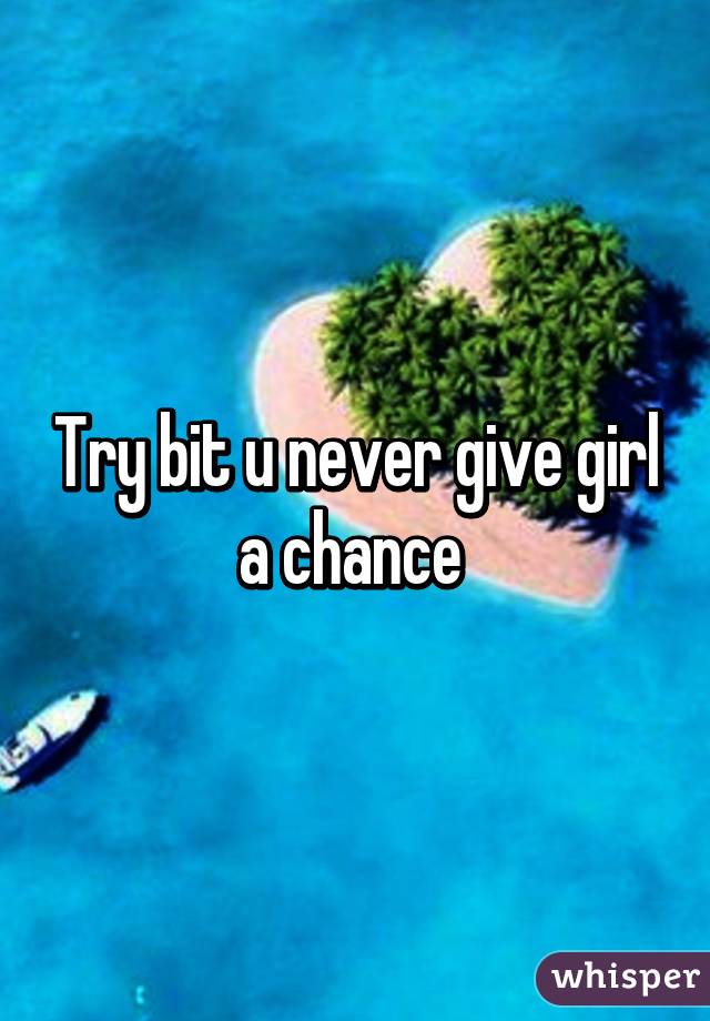 Try bit u never give girl a chance 