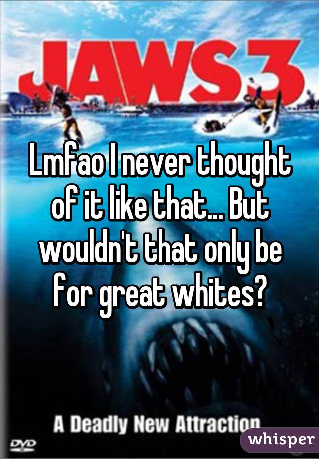 Lmfao I never thought of it like that... But wouldn't that only be for great whites?