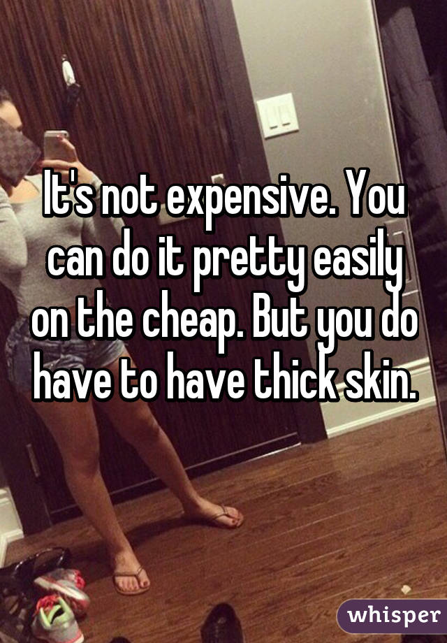 It's not expensive. You can do it pretty easily on the cheap. But you do have to have thick skin. 