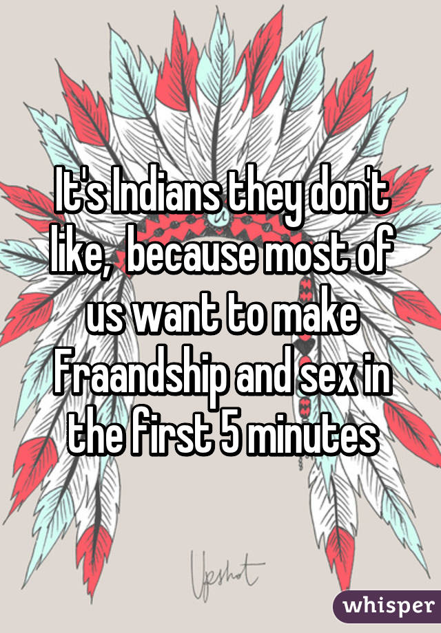 It's Indians they don't like,  because most of us want to make Fraandship and sex in the first 5 minutes