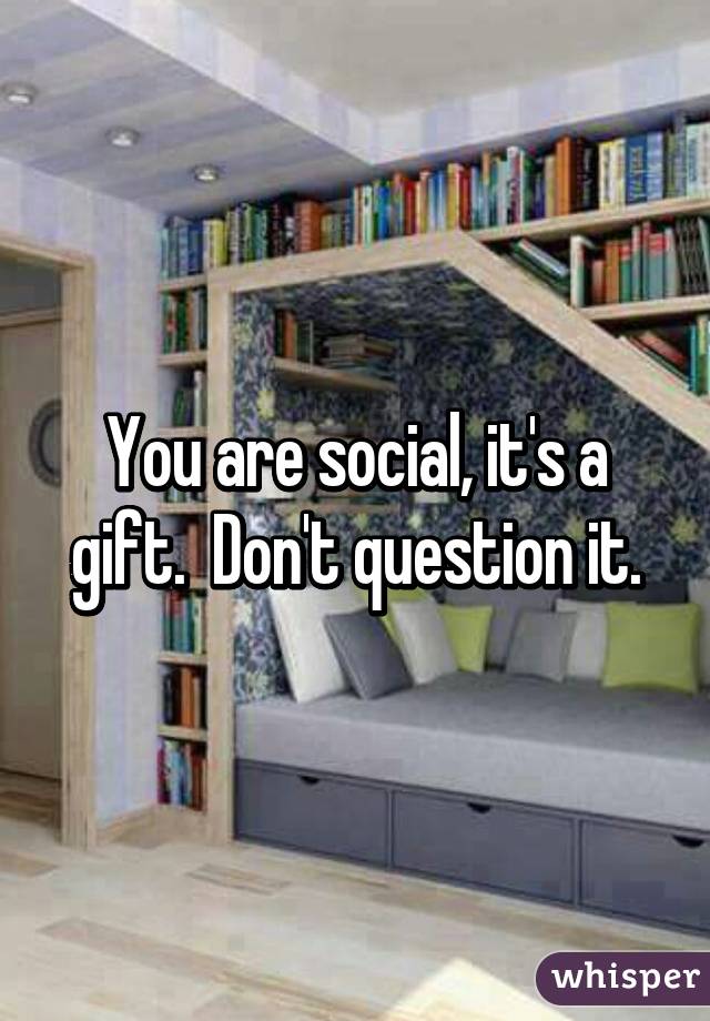 You are social, it's a gift.  Don't question it.
