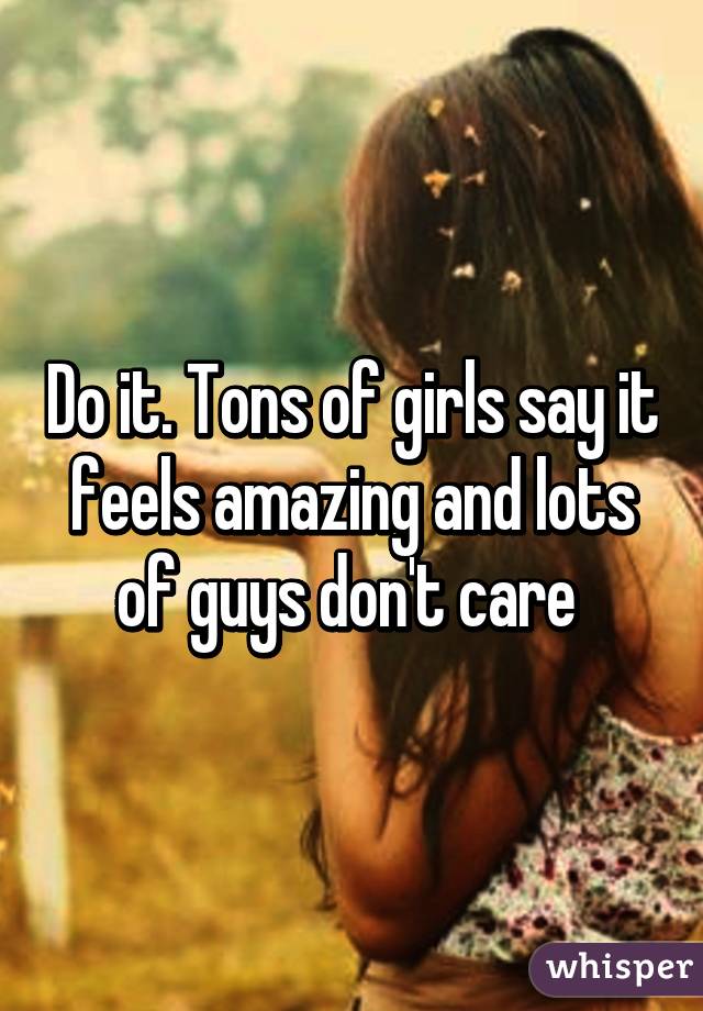 Do it. Tons of girls say it feels amazing and lots of guys don't care 