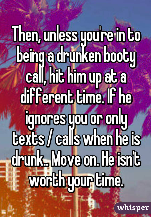 Then, unless you're in to being a drunken booty call, hit him up at a different time. If he ignores you or only texts / calls when he is drunk.. Move on. He isn't worth your time.