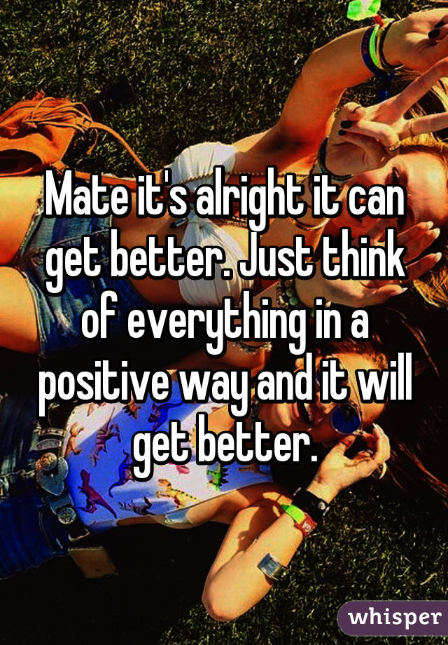 Mate it's alright it can get better. Just think of everything in a positive way and it will get better.