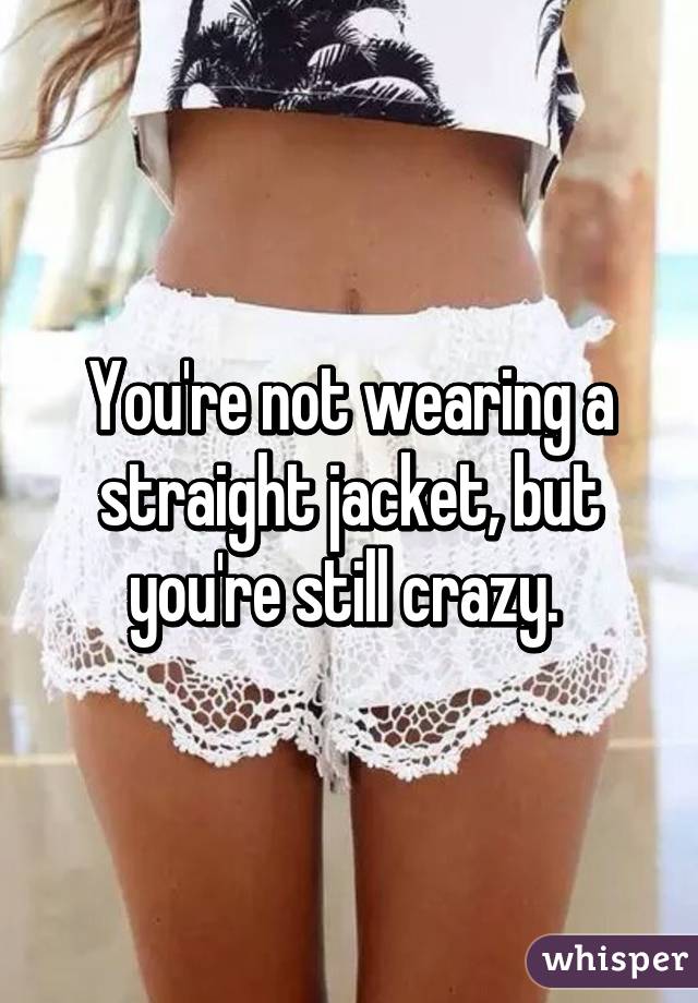 You're not wearing a straight jacket, but you're still crazy. 