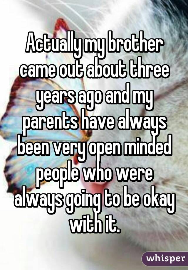 Actually my brother came out about three years ago and my parents have always been very open minded people who were always going to be okay with it.