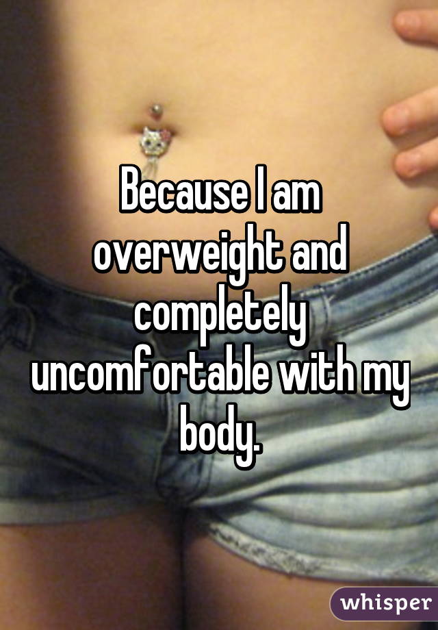 Because I am overweight and completely uncomfortable with my body.