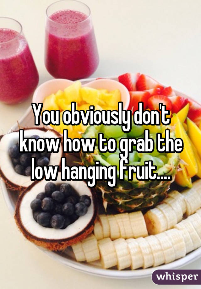 You obviously don't know how to grab the low hanging fruit....