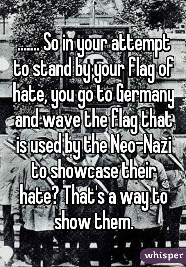 ....... So in your attempt to stand by your flag of hate, you go to Germany and wave the flag that is used by the Neo-Nazi to showcase their hate? That's a way to show them.