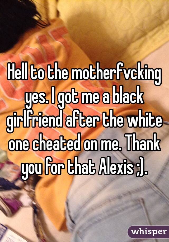 Hell to the motherfvcking yes. I got me a black girlfriend after the white one cheated on me. Thank you for that Alexis ;).